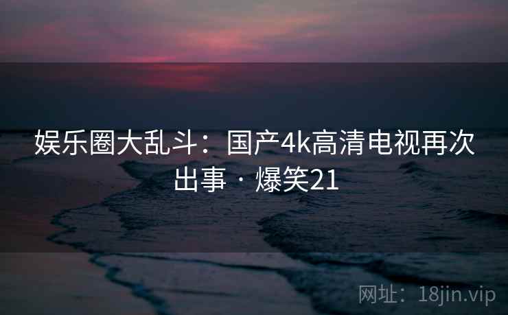 娱乐圈大乱斗:国产4k高清电视再次出事 · 爆笑21 娱乐圈大乱斗:国产4k高清电视再次出事 · 爆笑21