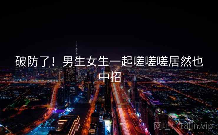 破防了!男生女生一起嗟嗟嗟居然也中招 破防了!男生女生一起嗟嗟嗟居然也中招