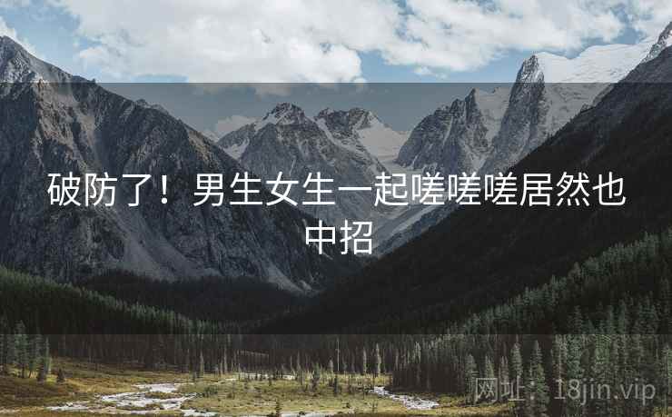破防了!男生女生一起嗟嗟嗟居然也中招 破防了!男生女生一起嗟嗟嗟居然也中招