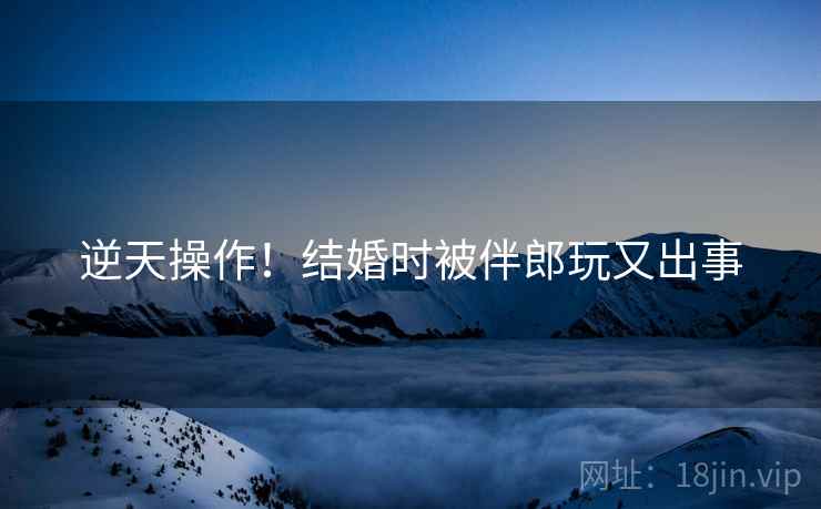 逆天操作!结婚时被伴郎玩又出事 逆天操作!结婚时被伴郎玩又出事