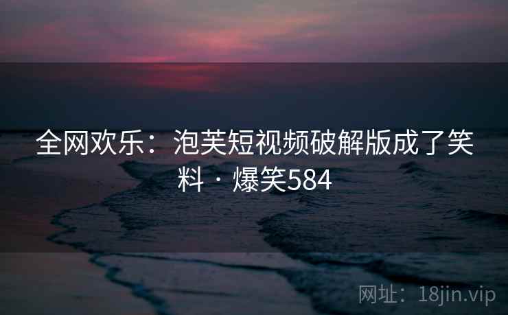 全网欢乐：泡芙短视频破解版成了笑料 · 爆笑584