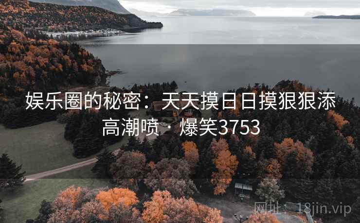 娱乐圈的秘密：天天摸日日摸狠狠添高潮喷 · 爆笑3753
