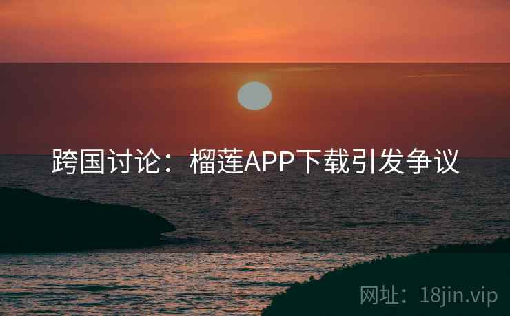 跨国讨论:榴莲APP下载引发争议 跨国讨论:榴莲APP下载引发争议